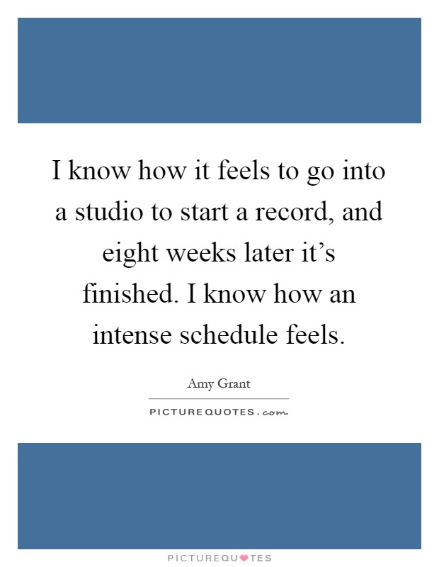 I know how it feels to go into a studio to start a record, and eight weeks later it's finished. I know how an intense schedule feels Picture Quote #1