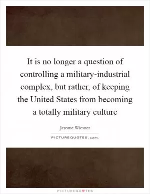 It is no longer a question of controlling a military-industrial complex, but rather, of keeping the United States from becoming a totally military culture Picture Quote #1