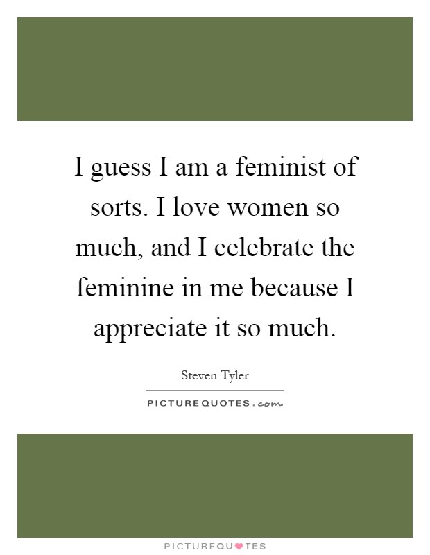 I guess I am a feminist of sorts. I love women so much, and I celebrate the feminine in me because I appreciate it so much Picture Quote #1