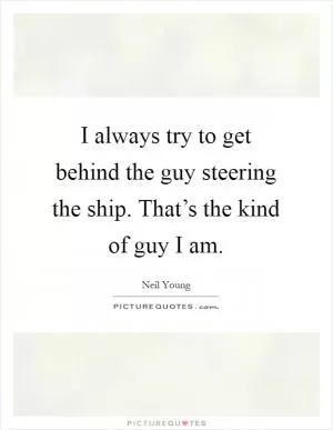 I always try to get behind the guy steering the ship. That’s the kind of guy I am Picture Quote #1