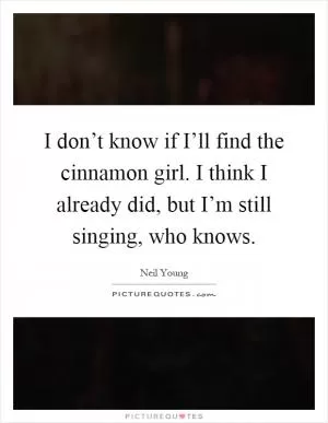 I don’t know if I’ll find the cinnamon girl. I think I already did, but I’m still singing, who knows Picture Quote #1