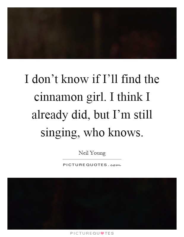 I don't know if I'll find the cinnamon girl. I think I already did, but I'm still singing, who knows Picture Quote #1