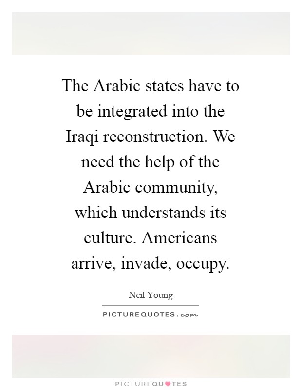 The Arabic states have to be integrated into the Iraqi reconstruction. We need the help of the Arabic community, which understands its culture. Americans arrive, invade, occupy Picture Quote #1