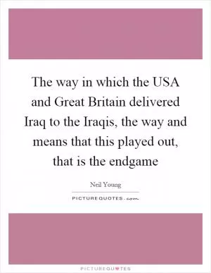 The way in which the USA and Great Britain delivered Iraq to the Iraqis, the way and means that this played out, that is the endgame Picture Quote #1
