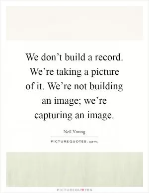 We don’t build a record. We’re taking a picture of it. We’re not building an image; we’re capturing an image Picture Quote #1