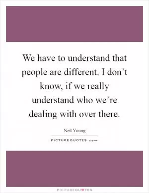 We have to understand that people are different. I don’t know, if we really understand who we’re dealing with over there Picture Quote #1
