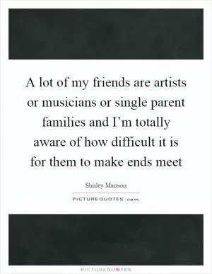 A lot of my friends are artists or musicians or single parent families and I’m totally aware of how difficult it is for them to make ends meet Picture Quote #1