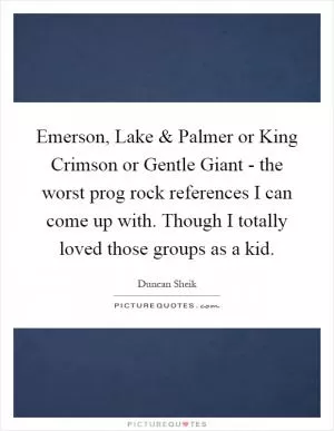 Emerson, Lake and Palmer or King Crimson or Gentle Giant - the worst prog rock references I can come up with. Though I totally loved those groups as a kid Picture Quote #1