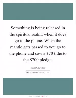 Something is being released in the spiritual realm, when it does go to the phone. When the mantle gets passed to you go to the phone and sow a $70 tithe to the $700 pledge Picture Quote #1