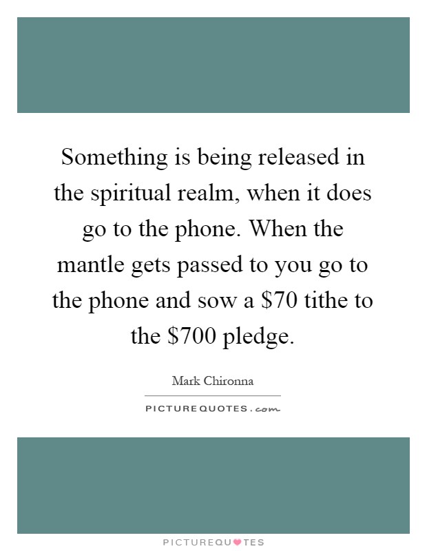 Something is being released in the spiritual realm, when it does go to the phone. When the mantle gets passed to you go to the phone and sow a $70 tithe to the $700 pledge Picture Quote #1