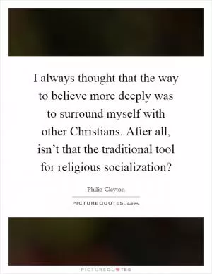 I always thought that the way to believe more deeply was to surround myself with other Christians. After all, isn’t that the traditional tool for religious socialization? Picture Quote #1