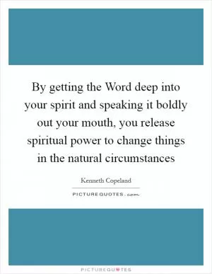 By getting the Word deep into your spirit and speaking it boldly out your mouth, you release spiritual power to change things in the natural circumstances Picture Quote #1