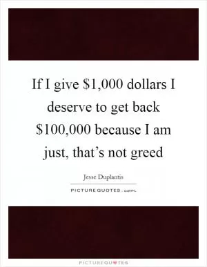 If I give $1,000 dollars I deserve to get back $100,000 because I am just, that’s not greed Picture Quote #1