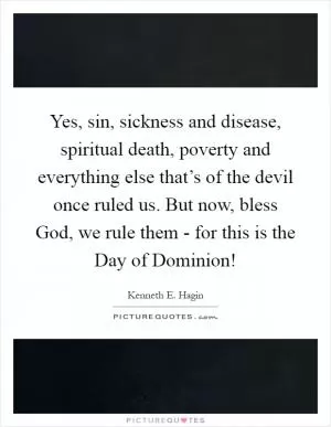 Yes, sin, sickness and disease, spiritual death, poverty and everything else that’s of the devil once ruled us. But now, bless God, we rule them - for this is the Day of Dominion! Picture Quote #1