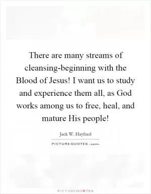 There are many streams of cleansing-beginning with the Blood of Jesus! I want us to study and experience them all, as God works among us to free, heal, and mature His people! Picture Quote #1