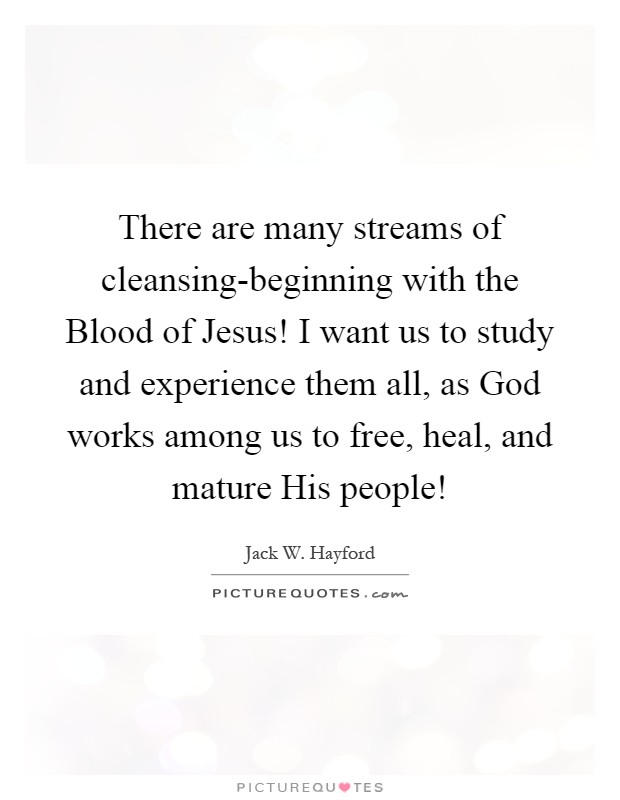 There are many streams of cleansing-beginning with the Blood of Jesus! I want us to study and experience them all, as God works among us to free, heal, and mature His people! Picture Quote #1