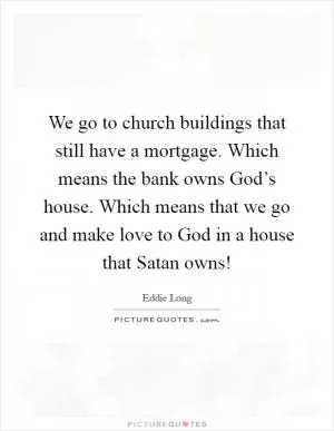 We go to church buildings that still have a mortgage. Which means the bank owns God’s house. Which means that we go and make love to God in a house that Satan owns! Picture Quote #1