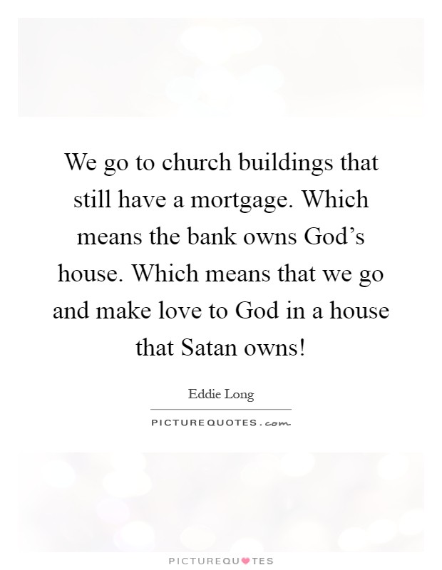 We go to church buildings that still have a mortgage. Which means the bank owns God's house. Which means that we go and make love to God in a house that Satan owns! Picture Quote #1