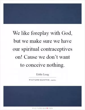 We like foreplay with God, but we make sure we have our spiritual contraceptives on! Cause we don’t want to conceive nothing Picture Quote #1