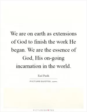We are on earth as extensions of God to finish the work He began. We are the essence of God, His on-going incarnation in the world Picture Quote #1
