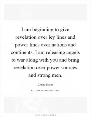 I am beginning to give revelation over ley lines and power lines over nations and continents. I am releasing angels to war along with you and bring revelation over power sources and strong men Picture Quote #1