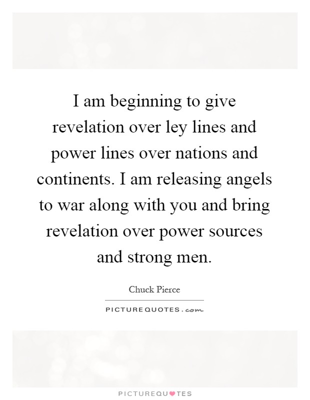 I am beginning to give revelation over ley lines and power lines over nations and continents. I am releasing angels to war along with you and bring revelation over power sources and strong men Picture Quote #1