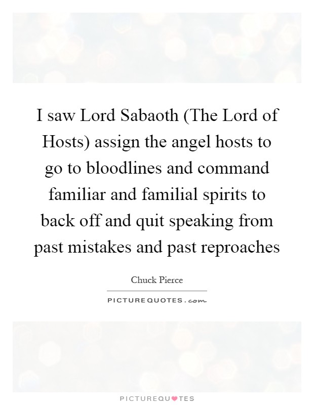 I saw Lord Sabaoth (The Lord of Hosts) assign the angel hosts to go to bloodlines and command familiar and familial spirits to back off and quit speaking from past mistakes and past reproaches Picture Quote #1
