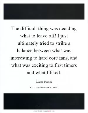 The difficult thing was deciding what to leave off! I just ultimately tried to strike a balance between what was interesting to hard core fans, and what was exciting to first timers and what I liked Picture Quote #1