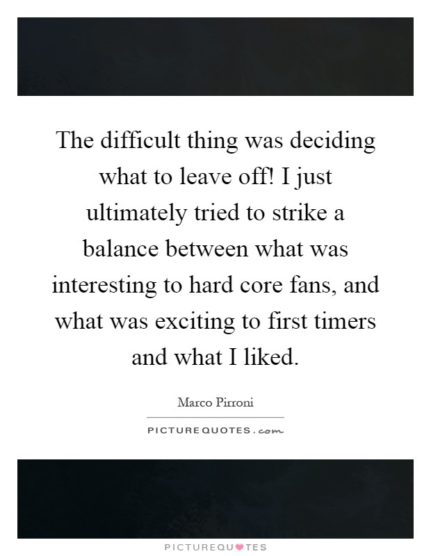 The difficult thing was deciding what to leave off! I just ultimately tried to strike a balance between what was interesting to hard core fans, and what was exciting to first timers and what I liked Picture Quote #1