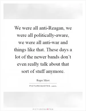 We were all anti-Reagan, we were all politically-aware, we were all anti-war and things like that. These days a lot of the newer bands don’t even really talk about that sort of stuff anymore Picture Quote #1