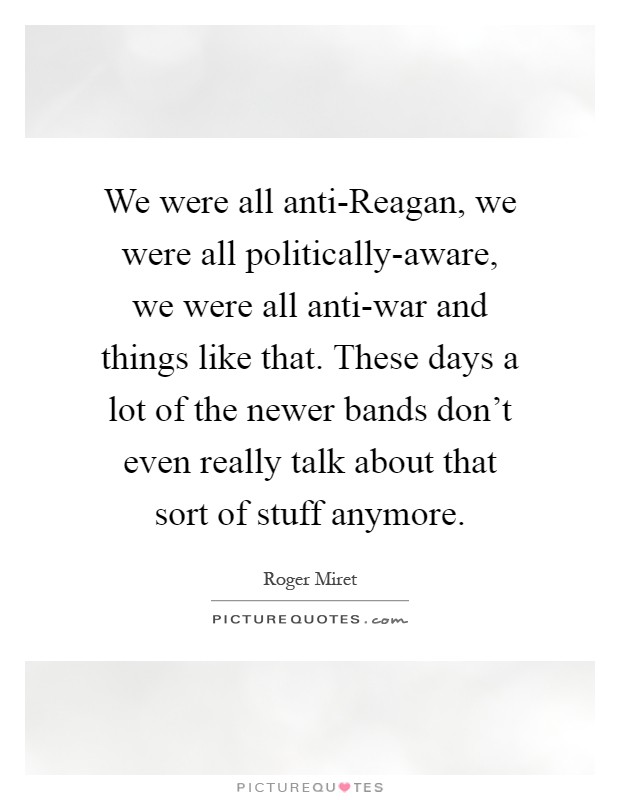We were all anti-Reagan, we were all politically-aware, we were all anti-war and things like that. These days a lot of the newer bands don't even really talk about that sort of stuff anymore Picture Quote #1