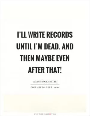 I’ll write records until I’m dead. And then maybe even after that! Picture Quote #1