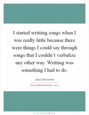 I started writting songs when I was really little because there were things I could say through songs that I couldn’t verbalize any other way. Writting was something I had to do Picture Quote #1