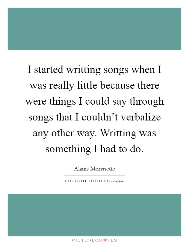 I started writting songs when I was really little because there were things I could say through songs that I couldn't verbalize any other way. Writting was something I had to do Picture Quote #1