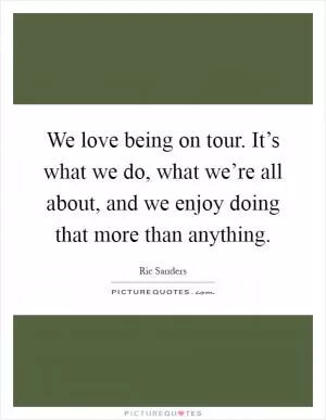 We love being on tour. It’s what we do, what we’re all about, and we enjoy doing that more than anything Picture Quote #1