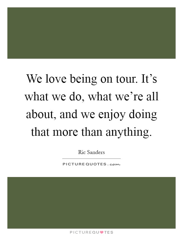 We love being on tour. It's what we do, what we're all about, and we enjoy doing that more than anything Picture Quote #1