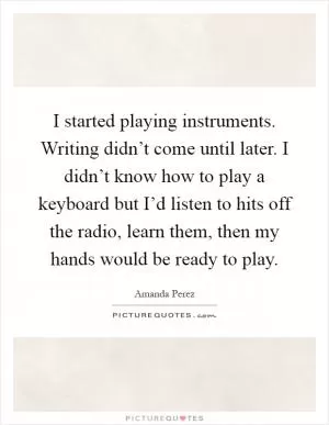 I started playing instruments. Writing didn’t come until later. I didn’t know how to play a keyboard but I’d listen to hits off the radio, learn them, then my hands would be ready to play Picture Quote #1