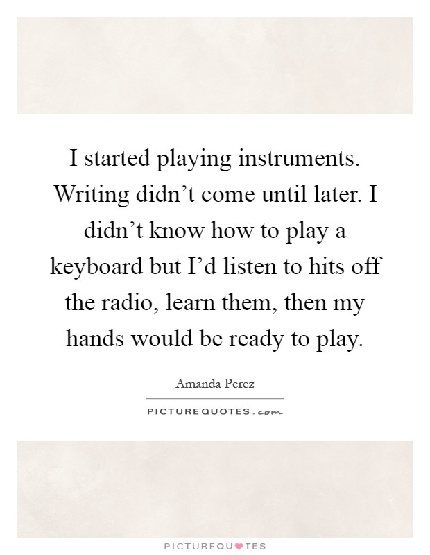 I started playing instruments. Writing didn't come until later. I didn't know how to play a keyboard but I'd listen to hits off the radio, learn them, then my hands would be ready to play Picture Quote #1