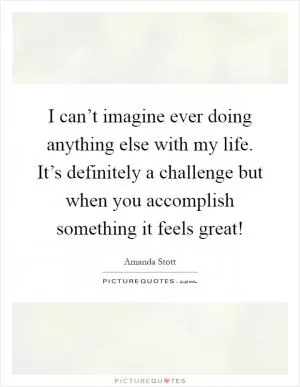 I can’t imagine ever doing anything else with my life. It’s definitely a challenge but when you accomplish something it feels great! Picture Quote #1