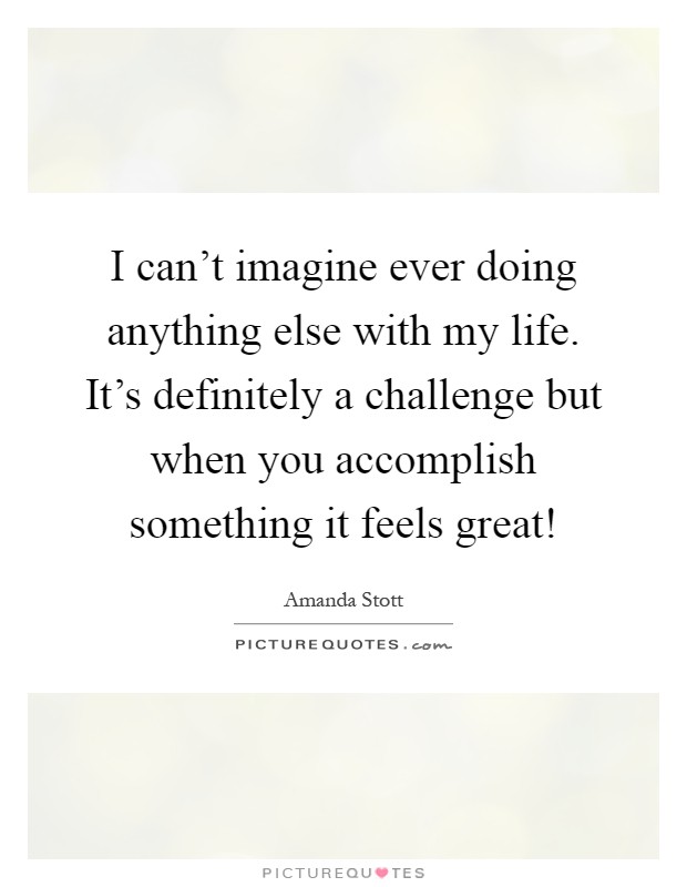 I can't imagine ever doing anything else with my life. It's definitely a challenge but when you accomplish something it feels great! Picture Quote #1
