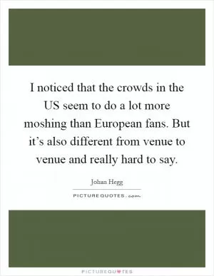 I noticed that the crowds in the US seem to do a lot more moshing than European fans. But it’s also different from venue to venue and really hard to say Picture Quote #1