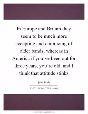 In Europe and Britain they seem to be much more accepting and embracing of older bands, whereas in America if you’ve been out for three years, you’re old, and I think that attitude stinks Picture Quote #1