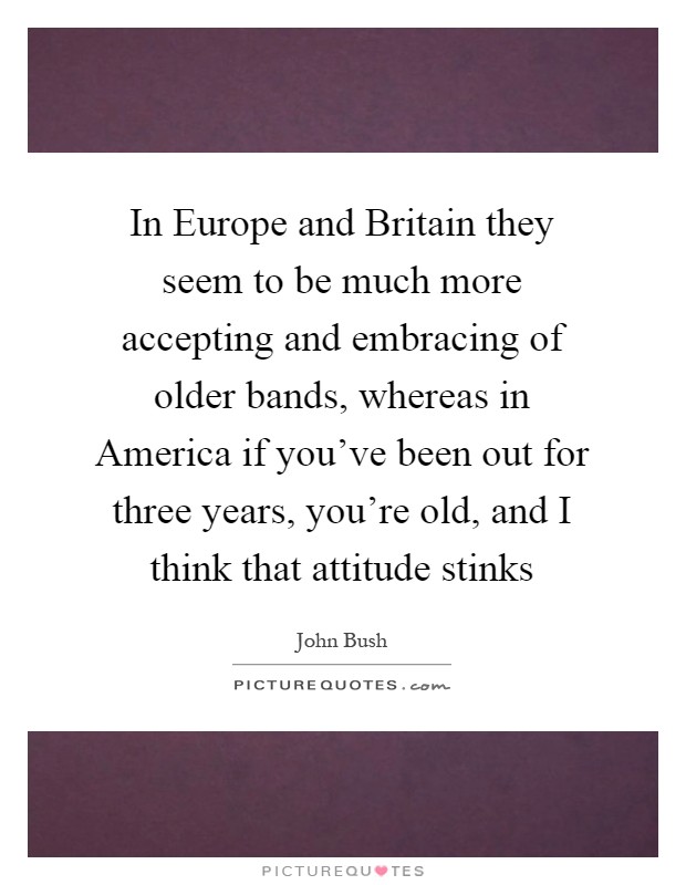 In Europe and Britain they seem to be much more accepting and embracing of older bands, whereas in America if you've been out for three years, you're old, and I think that attitude stinks Picture Quote #1