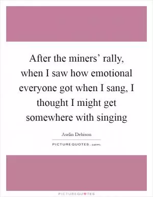 After the miners’ rally, when I saw how emotional everyone got when I sang, I thought I might get somewhere with singing Picture Quote #1