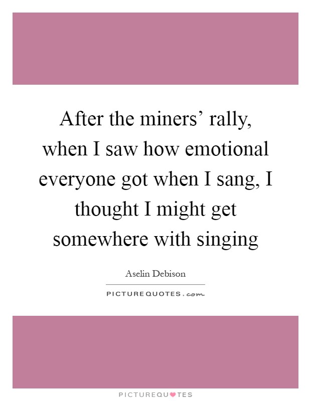 After the miners' rally, when I saw how emotional everyone got when I sang, I thought I might get somewhere with singing Picture Quote #1