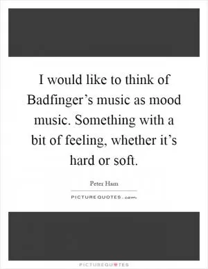 I would like to think of Badfinger’s music as mood music. Something with a bit of feeling, whether it’s hard or soft Picture Quote #1