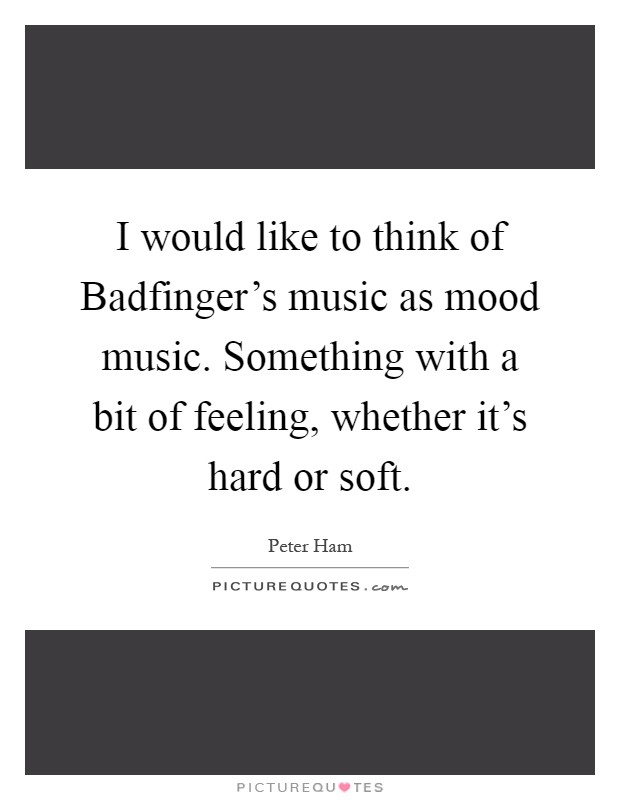I would like to think of Badfinger's music as mood music. Something with a bit of feeling, whether it's hard or soft Picture Quote #1