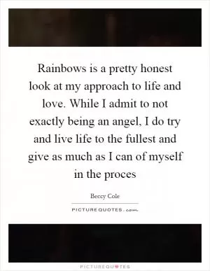 Rainbows is a pretty honest look at my approach to life and love. While I admit to not exactly being an angel, I do try and live life to the fullest and give as much as I can of myself in the proces Picture Quote #1