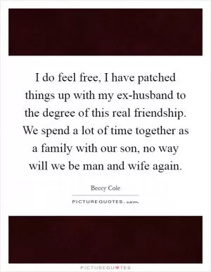 I do feel free, I have patched things up with my ex-husband to the degree of this real friendship. We spend a lot of time together as a family with our son, no way will we be man and wife again Picture Quote #1