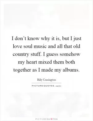 I don’t know why it is, but I just love soul music and all that old country stuff. I guess somehow my heart mixed them both together as I made my albums Picture Quote #1